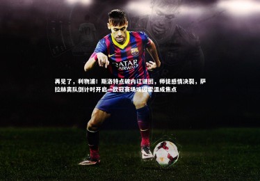 【乐竟体育app】再见了，利物浦！斯洛特点破内讧谜团，师徒感情决裂，萨拉赫离队倒计时开启—欧冠赛场埃因霍温成焦点