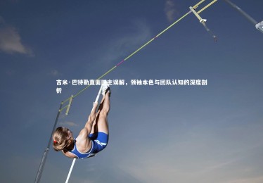 【乐竟官网】吉米·巴特勒直面旧主误解，领袖本色与团队认知的深度剖析