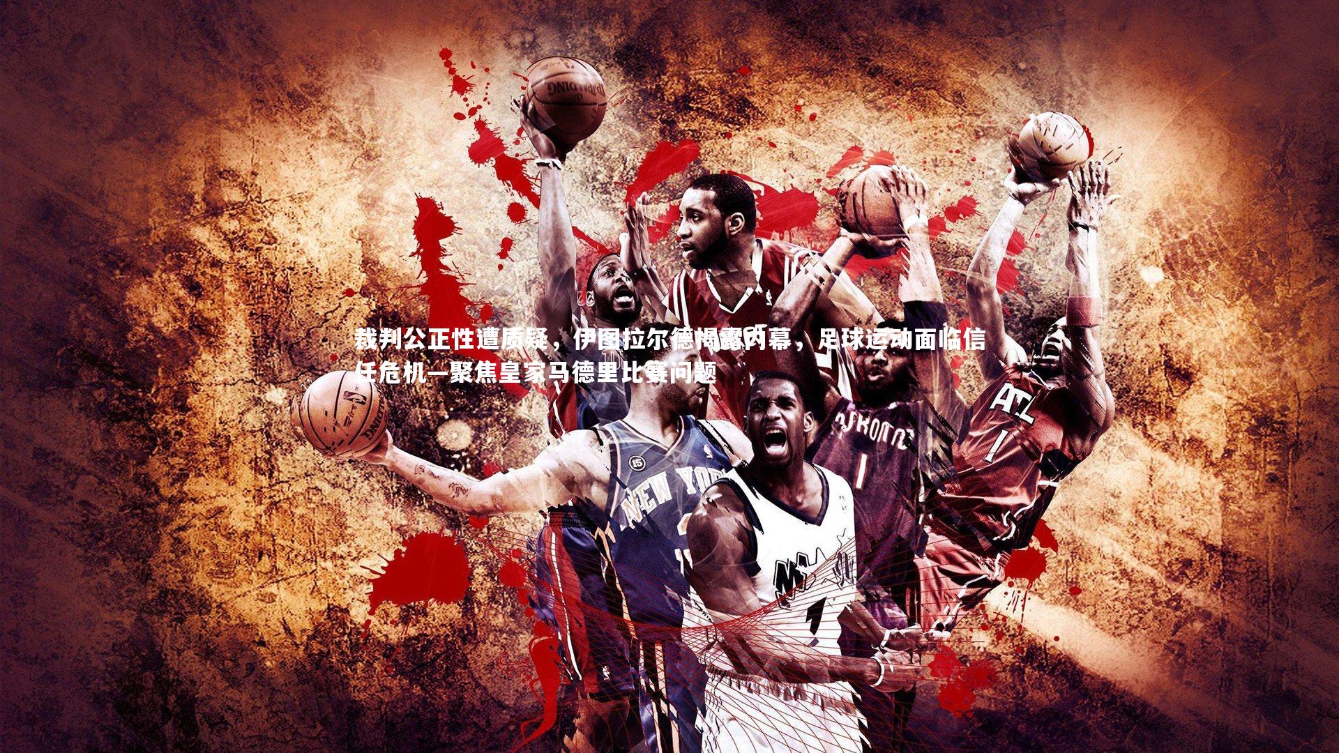 裁判公正性遭质疑，伊图拉尔德揭露内幕，足球运动面临信任危机—聚焦皇家马德里比赛问题