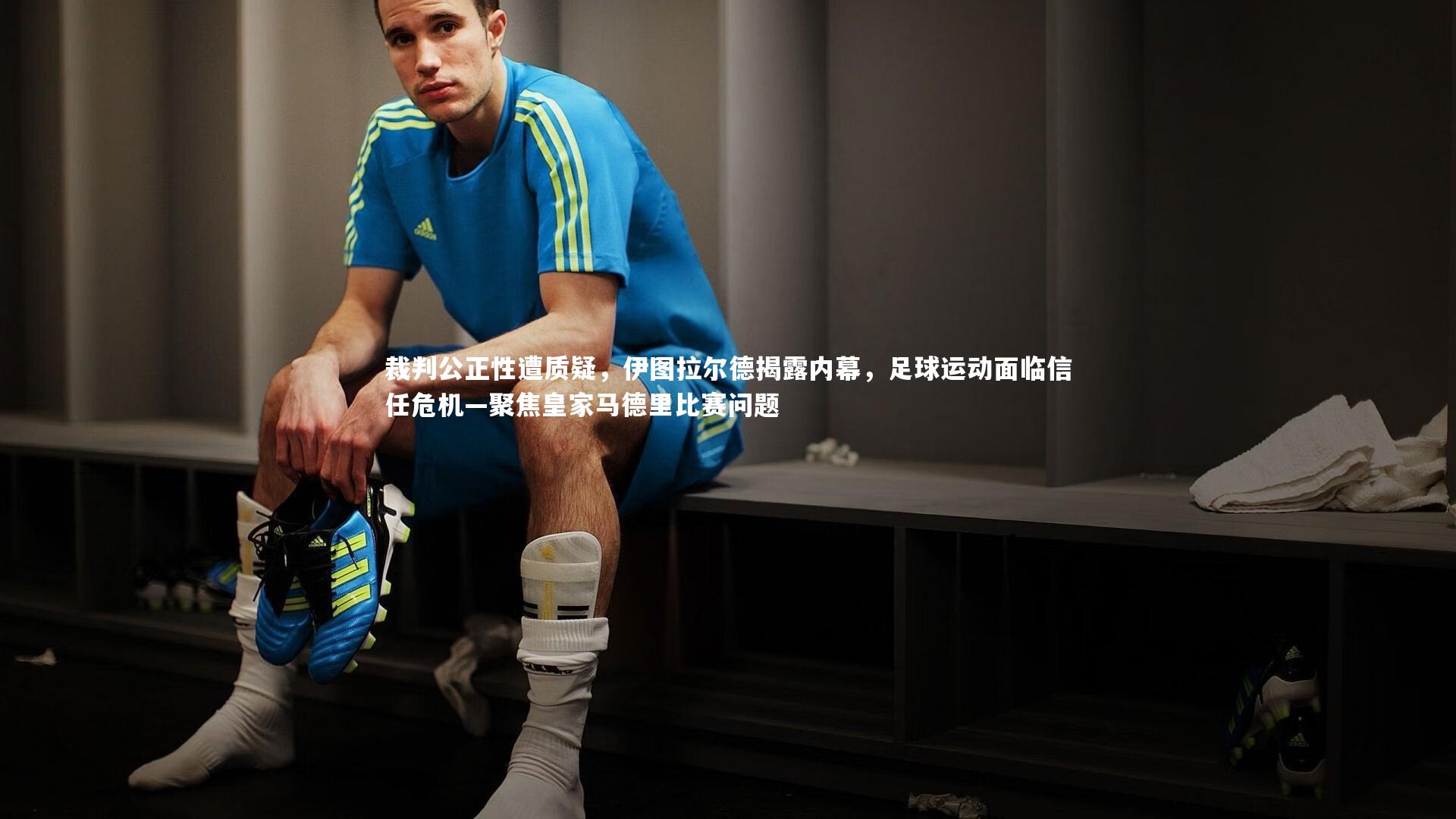 裁判公正性遭质疑，伊图拉尔德揭露内幕，足球运动面临信任危机—聚焦皇家马德里比赛问题